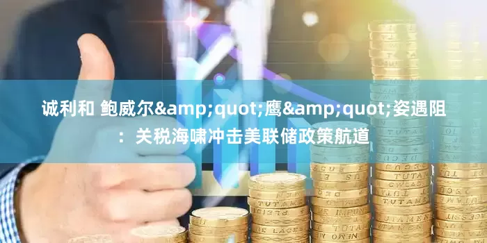诚利和 鲍威尔&quot;鹰&quot;姿遇阻：关税海啸冲击美联储政策航道