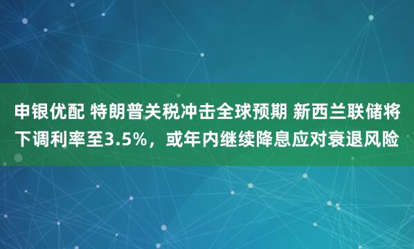 申银优配 特朗普关税冲击全球预期 新西兰联储将下调利率至3.5%，或年内继续降息应对衰退风险