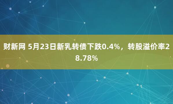 财新网 5月23日新乳转债下跌0.4%，转股溢价率28.78%