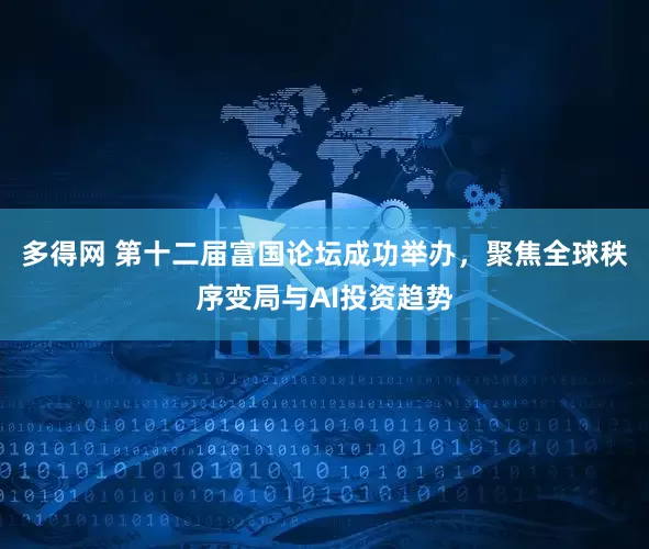 多得网 第十二届富国论坛成功举办，聚焦全球秩序变局与AI投资趋势