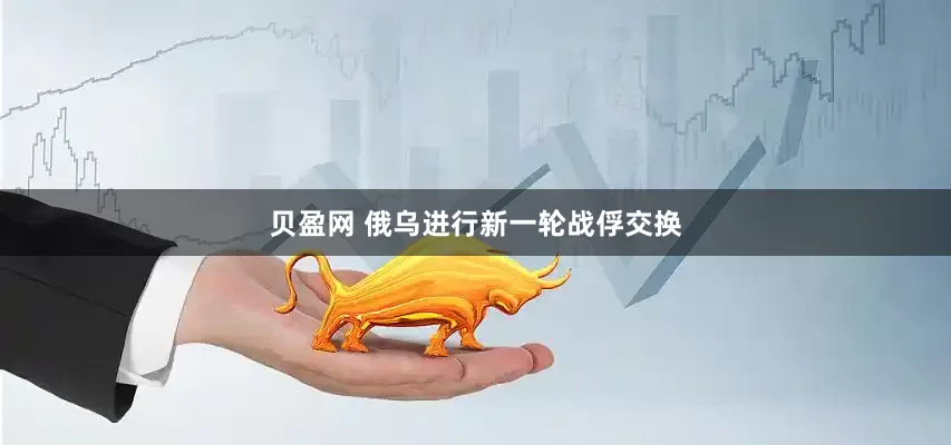 贝盈网 俄乌进行新一轮战俘交换