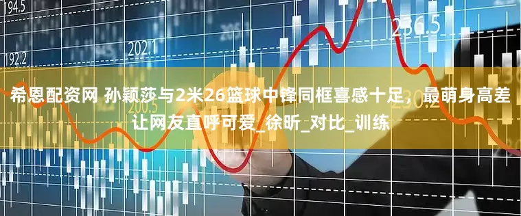 希恩配资网 孙颖莎与2米26篮球中锋同框喜感十足，最萌身高差让网友直呼可爱_徐昕_对比_训练