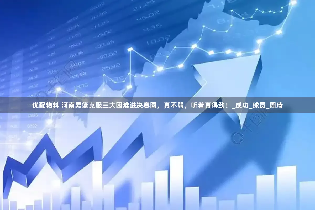 优配物料 河南男篮克服三大困难进决赛圈，真不弱，听着真得劲！_成功_球员_周琦