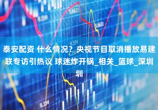 泰安配资 什么情况？央视节目取消播放易建联专访引热议 球迷炸开锅_相关_篮球_深圳