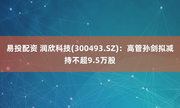易投配资 润欣科技(300493.SZ)：高管孙剑拟减持不超9.5万股
