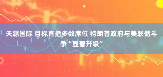 天源国际 目标直指多数席位 特朗普政府与美联储斗争“显著升级”