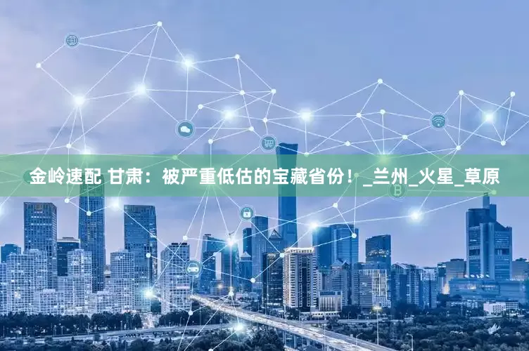 金岭速配 甘肃：被严重低估的宝藏省份！_兰州_火星_草原