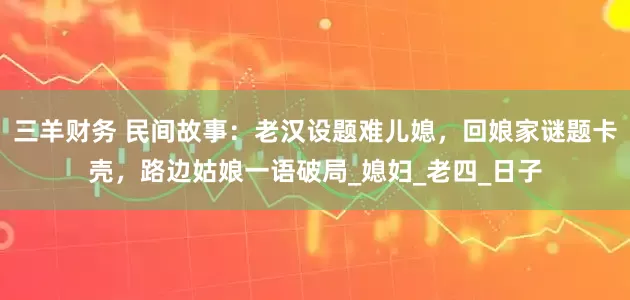 三羊财务 民间故事：老汉设题难儿媳，回娘家谜题卡壳，路边姑娘一语破局_媳妇_老四_日子