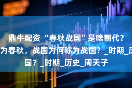 鼎牛配资 “春秋战国”是啥朝代？春秋为何称为春秋，战国为何称为战国？_时期_历史_周天子