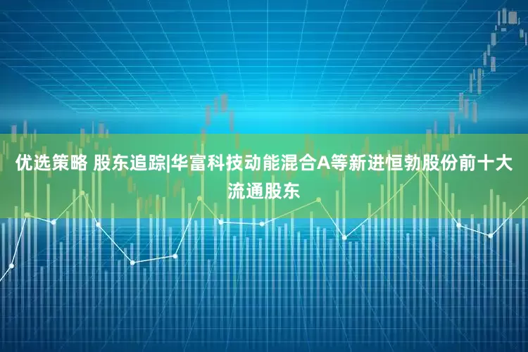 优选策略 股东追踪|华富科技动能混合A等新进恒勃股份前十大流通股东