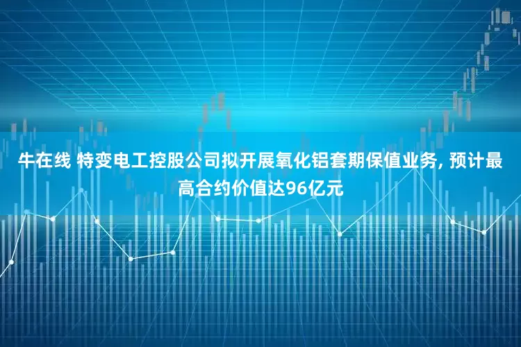 牛在线 特变电工控股公司拟开展氧化铝套期保值业务, 预计最高合约价值达96亿元
