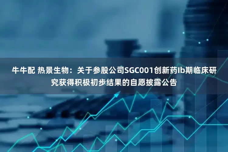 牛牛配 热景生物：关于参股公司SGC001创新药Ib期临床研究获得积极初步结果的自愿披露公告