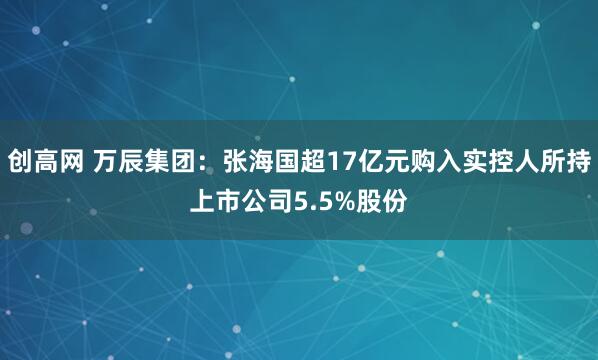 创高网 万辰集团：张海国超17亿元购入实控人所持上市公司5.5%股份