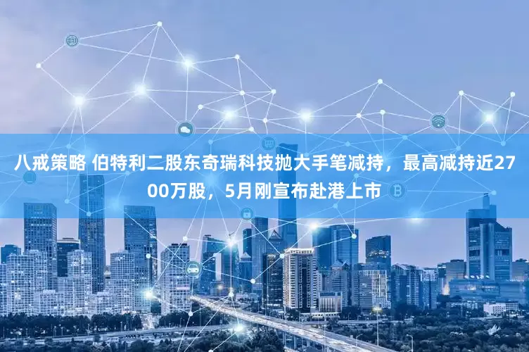 八戒策略 伯特利二股东奇瑞科技抛大手笔减持，最高减持近2700万股，5月刚宣布赴港上市