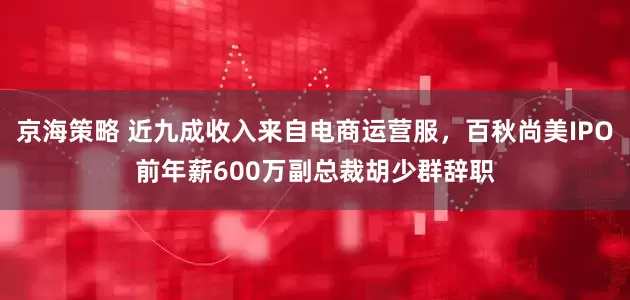 京海策略 近九成收入来自电商运营服，百秋尚美IPO前年薪600万副总裁胡少群辞职
